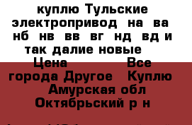 куплю Тульские электропривод  на, ва, нб, нв, вв, вг, нд, вд и так далие новые   › Цена ­ 85 500 - Все города Другое » Куплю   . Амурская обл.,Октябрьский р-н